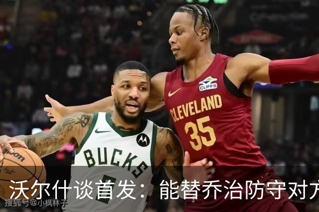 沃尔什谈首发：能替乔治防守对方最强球员 让他能更自由地发挥
